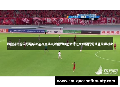 热血沸腾的国际足球友谊赛盛典点燃世界绿茵激情之夜群星同场共赴荣耀对决