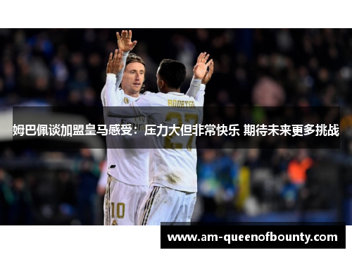 姆巴佩谈加盟皇马感受：压力大但非常快乐 期待未来更多挑战