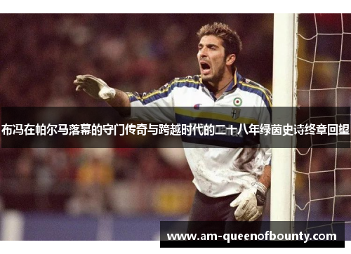 布冯在帕尔马落幕的守门传奇与跨越时代的二十八年绿茵史诗终章回望